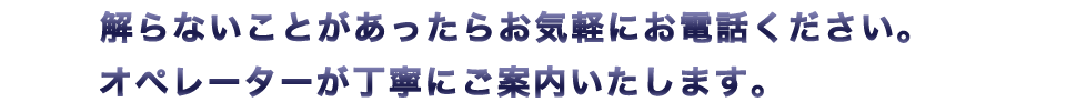 解らないことがあったらお気軽にお電話ください。オペレーターが丁寧にご案内いたします。