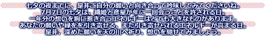 七夕の夜までに、是非ご自分の願いと向き合って吟味してくださいね。7月7日の七夕は、織姫と彦星が年に一回会うことを許される日。一年分の想いを胸に惹きあうエネルギーはとても大きなものがあります。あなたの願いや縁を引き寄せる、また引き寄せられるエネルギーが高まる日。是非、深めた願いを天の川へ祈り、想いを馳せてみましょう。