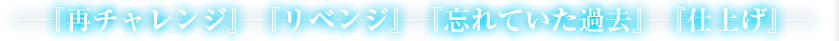 『再チャレンジ』『リベンジ』『忘れていた過去』『仕上げ』