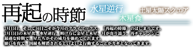 再起の時節　水星逆行　木星食　土星太陽スクエア　7月15日、そして16日こそが今月のクライマックス。「再起の時節」の始まりです。7月15日の木星食、水星逆行、明け方に金星と木星、月が寄り添う。再チャレンジに最適な時期で、星達がその威力を強めてくれます。願いを育て、因縁も解消されるといよいよ行動することがカギとなってきます。