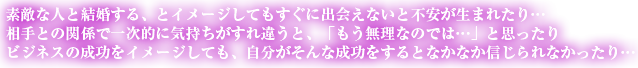 素敵な人と結婚する、とイメージしてもすぐに出会えないと不安が生まれたり…相手との関係で一時的に気持ちがすれ違うと、「もう無理なのでは…」と思ったりビジネスの成功をイメージしても、自分がそんな成功をするとなかなか信じられなかったり…