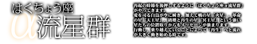 はくちょうざα流星群　再起の時節を後押しするように「はくちょう座α流星群」がやってきます。愛を司る白鳥が空に瞬き、加えて戦の星「火星」、革命の星「天王星」、破壊と再生の星「冥王星」という強い星たちの位置取りからもメッセージが強まります。行動し、乗り越えていくことによって「再生」へと流れが大きく動き始める時です。