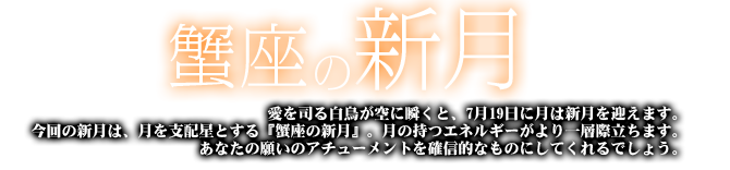 蟹座の新月　愛を司る白鳥が空に瞬くと、7月19日に月は新月を迎えます。今回の新月は、月を支配星とする『蟹座の新月』。月の持つエネルギーがより一層際立ちます。あなたの願いのアチューメントを確信的なものにしてくれるでしょう。