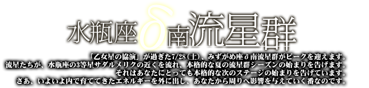 水瓶座σ南流星群「乙女星の協演」が過ぎた7/28(土)、みずがめ座σ南流星群がピークを迎えます。流星たちが、水瓶座の3等星サダルメリクの近くを流れ、本格的な夏の流星群シリーズの始まりを告げます。それはあなたにとっても本格的な次のステージの始まりを告げています。さあ、いよいよ内で育ててきたエネルギーを外にだし、あなたから周りへ影響を与えていく番なのです。