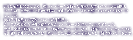 6月は金環日食をはじめ、強いメッセージを持った貴重なイベントが目白押しでしたね。自分の中で何かが確実に変化し始めているのを感じられるのではないでしょうか。実は7月も数々の天体イベントが目白押し。たくさんの星達が引き続きあなたにメッセージを与えてくれるでしょう。土星・金星の順行でエネルギーの流れがスムーズになり、視界もクリアになってきた今、願いを叶えるためには一体どうしたら良いのかを星達と一緒に探っていきます。