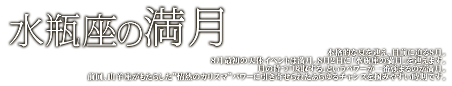 水瓶座の満月　本格的な夏を迎え、目前に迫る8月。8月最初の天体イベントは満月。8月2日に「水瓶座の満月」を迎えます。月の持つ「吸収する」というパワーが一番強まるのが満月。前回、山羊座がもたらした“情熱のカリスマ”パワーに引き寄せられたあらゆるチャンスを掴みやすい時期です。