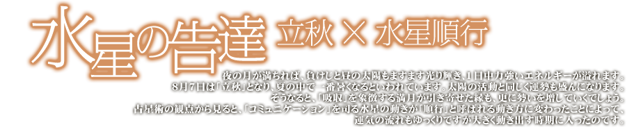 水星の告達 立秋×水星順行 夜の月が満ちれば、負けじと昼の太陽のますます光り輝き、一日中力強いエネルギーが溢れます。8亜gつ7日は「立秋」となり、夏の中で一番暑くなると言われています。太陽の活動と同じく運勢も盛んになります。そうなると、「吸収」を象徴する満月が引き寄せた緑も更に勢いを増していくでしょう。占星術の観点から見ると、「コミュニケーション」を司る水星の動きが「順行」と呼ばれる動き方に変わったことによって、運気の流れもゆっくりですが大きく動き出す時期に入ったのです。