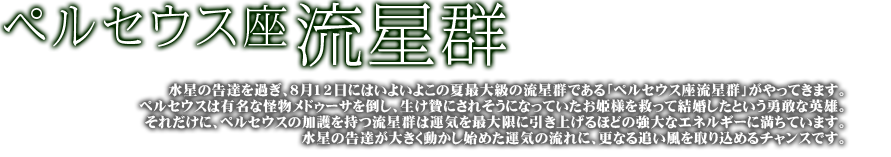 ペルセウス座流星群 水星の告達を過ぎ、8月12日にはいよいよこの夏最大級の流星群である「ペルセウス座流星群」がやってきます。ペルセウスは有名な怪物メデューサを倒し生け贄にされそうになっていたお姫様を救って結婚したという勇敢な英雄。それだけに、ペルセウスの加護を持つ流星群は運気を最大限に引き上げるほどの強大なエネルギーに満ちています。水星の告達が大きく動かし始めた運気の流れに、更なる追い風を取り込めるチャンスです。