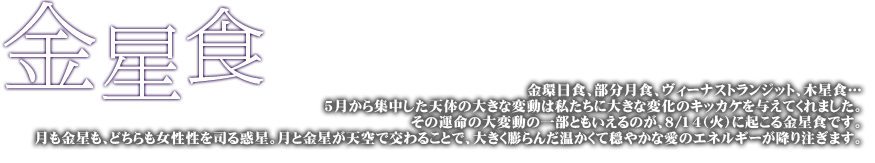 金星食 金環日食、部分日食、ヴィーナストランジット、木星食…その運命の大変動の一部ともいえるのが、8月14日(火)に起こる金星食です。月も金星も、どちらも女性性を司る惑星。月と金星が天空で交わることで、大きく膨らんだあたたかくて穏やかな愛のエネルギーが降り注ぎます。