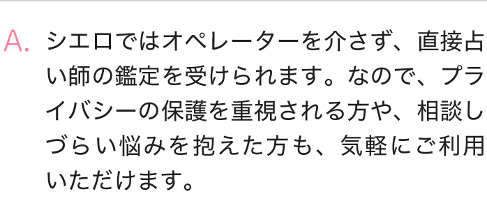 シエロではオペレーターを介さず、直接占い師の鑑定を受けられます、なので、プライバシー保護を重視される方や、相談しづらい悩みを抱えた方も、気軽にご利用いただけます。