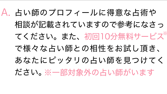 占い師のプロフィールに得意な占術や相談が記載されていますので参考になさってください。また、初回10分無料サービスで様々な占い師との相性をお試しいただき、あなたにピッタリの占い師を見つけてください。※一部対象外の占い師がいます。