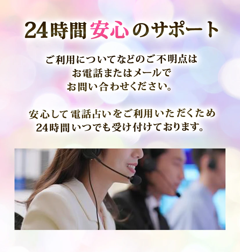 24時間安心のサポート。ご利用についてなどのご不明点はお電話またはメールでお問い合わせください。安心して電話占いをご利用いただくため24字間体制でサポートいたします。